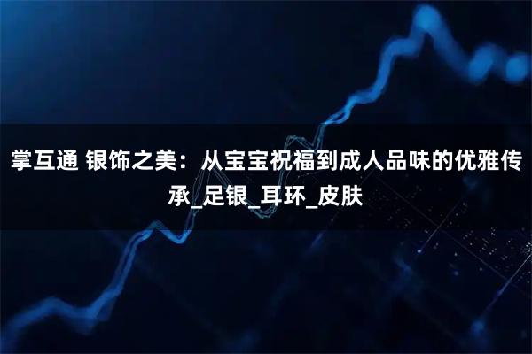 掌互通 银饰之美：从宝宝祝福到成人品味的优雅传承_足银_耳环_皮肤