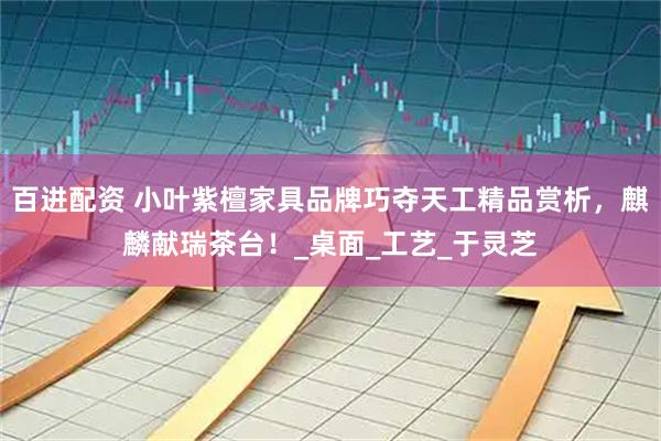 百进配资 小叶紫檀家具品牌巧夺天工精品赏析，麒麟献瑞茶台！_桌面_工艺_于灵芝