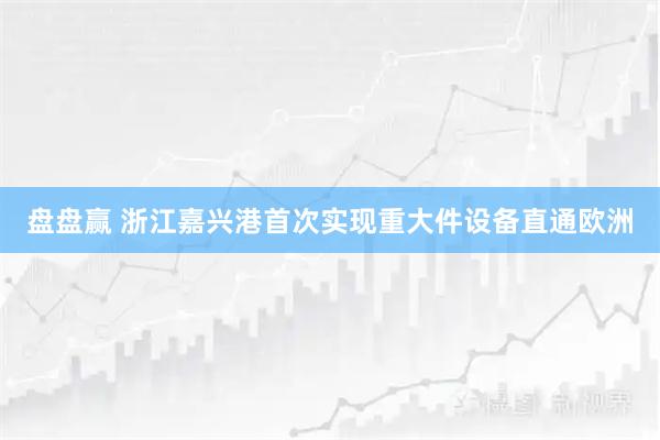 盘盘赢 浙江嘉兴港首次实现重大件设备直通欧洲