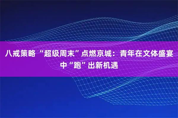 八戒策略 “超级周末”点燃京城：青年在文体盛宴中“跑”出新机遇